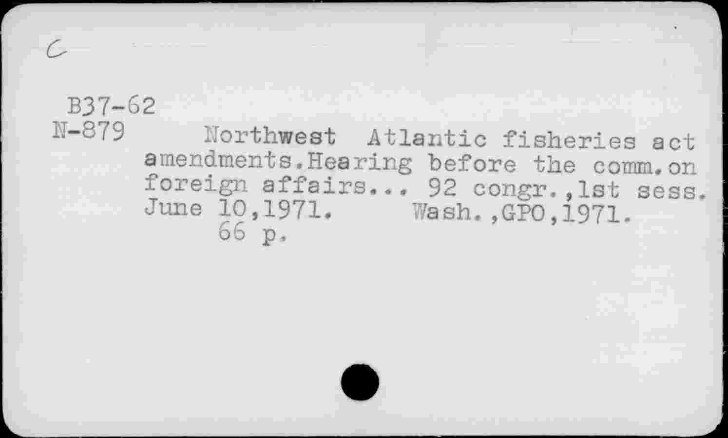 ﻿B37-62
N-879 Northwest Atlantic fisheries act amendments.Hearing before the comm,on foreign affairs... 92 congr.,1st sess. June 10,1971. Wash.,GPO,1971.
66 p.